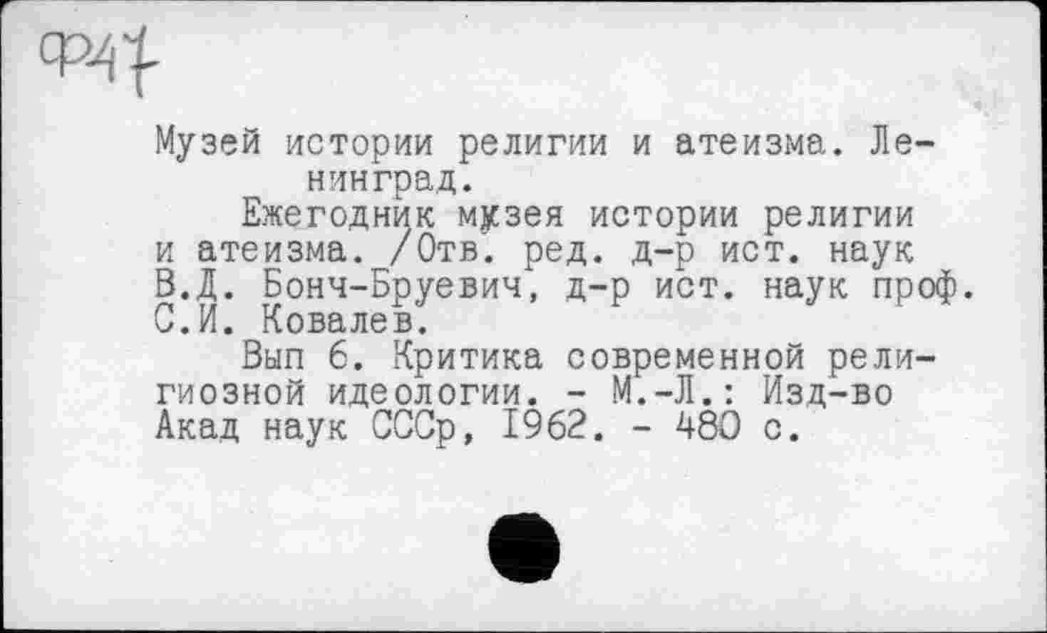 ﻿ср4|
Музей истории религии и атеизма. Ленинград.
Ежегодник музея истории религии и атеизма. /Отв. ред. д-р ист. наук
B.	Д. Бонч-Бруевич, д-р ист. наук проф.
C.	И. Ковалев.
Вып 6. Критика современной религиозной идеологии. - М.-Л.: Изд-во Акад наук СССр, 1962. - 480 с.